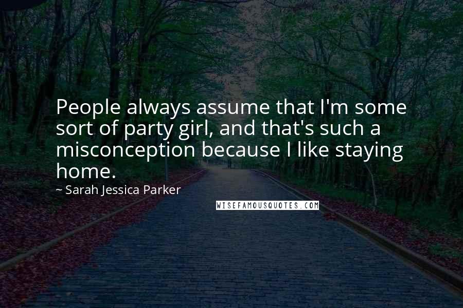 Sarah Jessica Parker Quotes: People always assume that I'm some sort of party girl, and that's such a misconception because I like staying home.