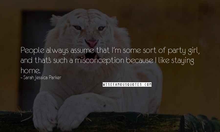 Sarah Jessica Parker Quotes: People always assume that I'm some sort of party girl, and that's such a misconception because I like staying home.