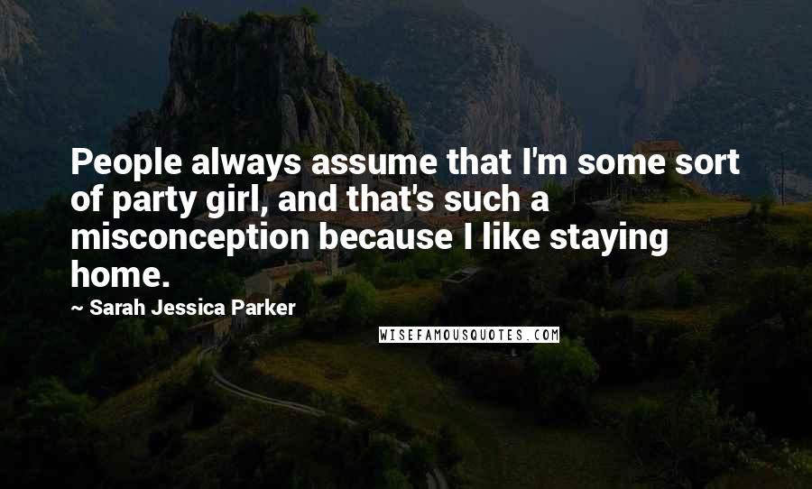 Sarah Jessica Parker Quotes: People always assume that I'm some sort of party girl, and that's such a misconception because I like staying home.