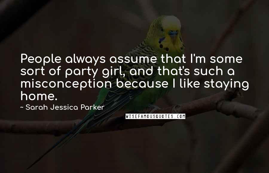 Sarah Jessica Parker Quotes: People always assume that I'm some sort of party girl, and that's such a misconception because I like staying home.