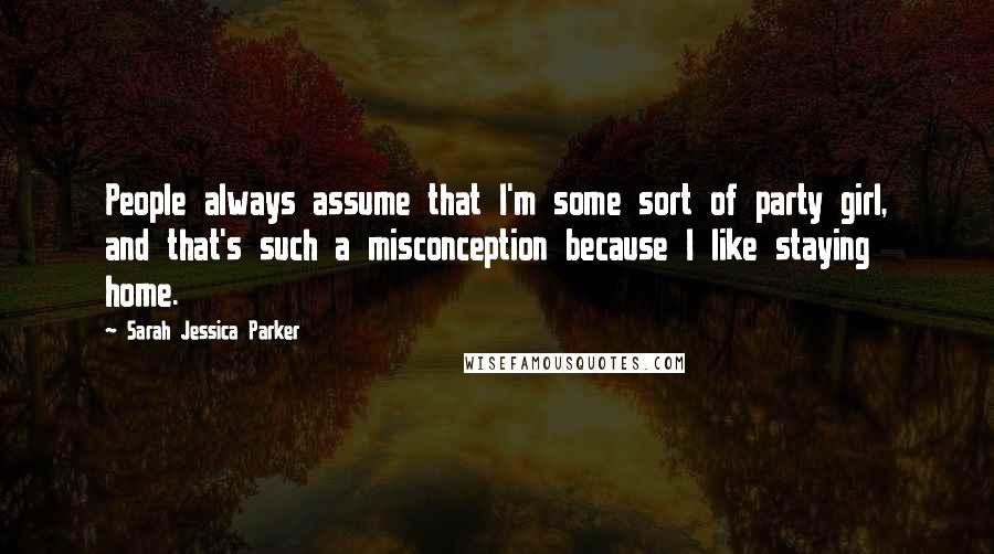 Sarah Jessica Parker Quotes: People always assume that I'm some sort of party girl, and that's such a misconception because I like staying home.