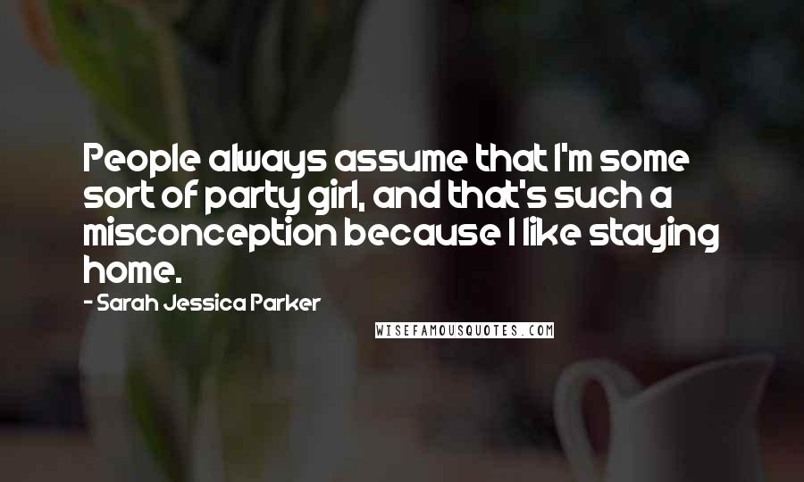 Sarah Jessica Parker Quotes: People always assume that I'm some sort of party girl, and that's such a misconception because I like staying home.