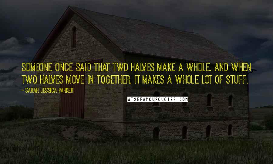 Sarah Jessica Parker Quotes: Someone once said that two halves make a whole. And when two halves move in together, it makes a whole lot of stuff.