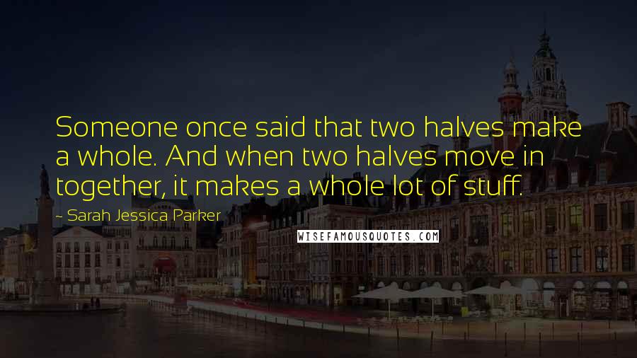 Sarah Jessica Parker Quotes: Someone once said that two halves make a whole. And when two halves move in together, it makes a whole lot of stuff.