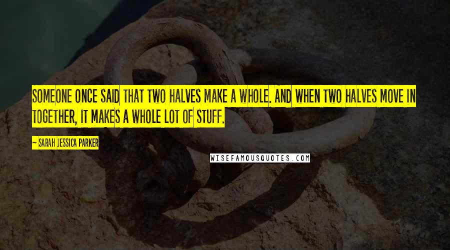 Sarah Jessica Parker Quotes: Someone once said that two halves make a whole. And when two halves move in together, it makes a whole lot of stuff.
