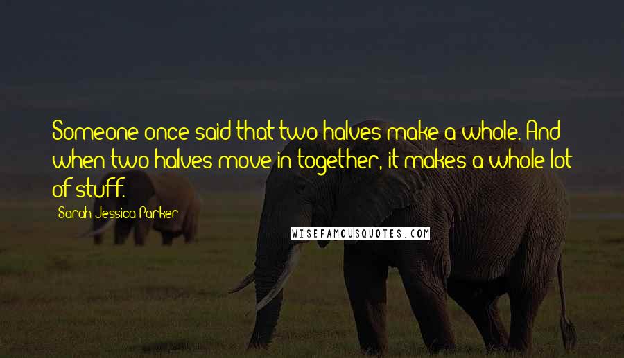 Sarah Jessica Parker Quotes: Someone once said that two halves make a whole. And when two halves move in together, it makes a whole lot of stuff.