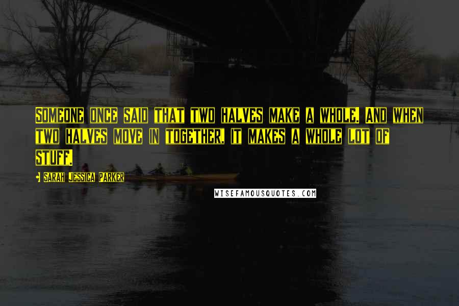 Sarah Jessica Parker Quotes: Someone once said that two halves make a whole. And when two halves move in together, it makes a whole lot of stuff.