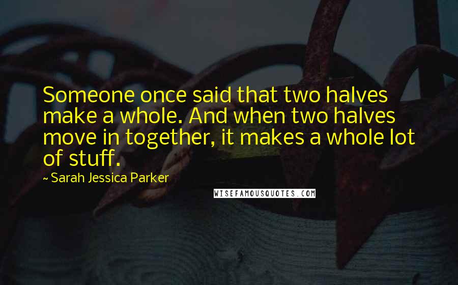 Sarah Jessica Parker Quotes: Someone once said that two halves make a whole. And when two halves move in together, it makes a whole lot of stuff.