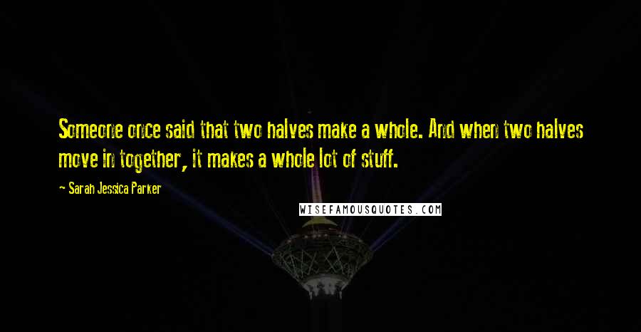 Sarah Jessica Parker Quotes: Someone once said that two halves make a whole. And when two halves move in together, it makes a whole lot of stuff.