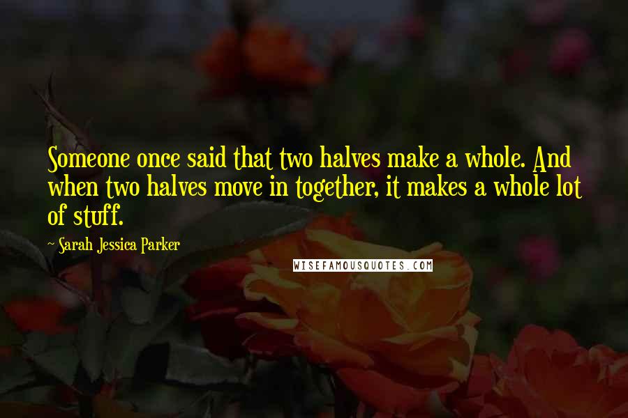 Sarah Jessica Parker Quotes: Someone once said that two halves make a whole. And when two halves move in together, it makes a whole lot of stuff.