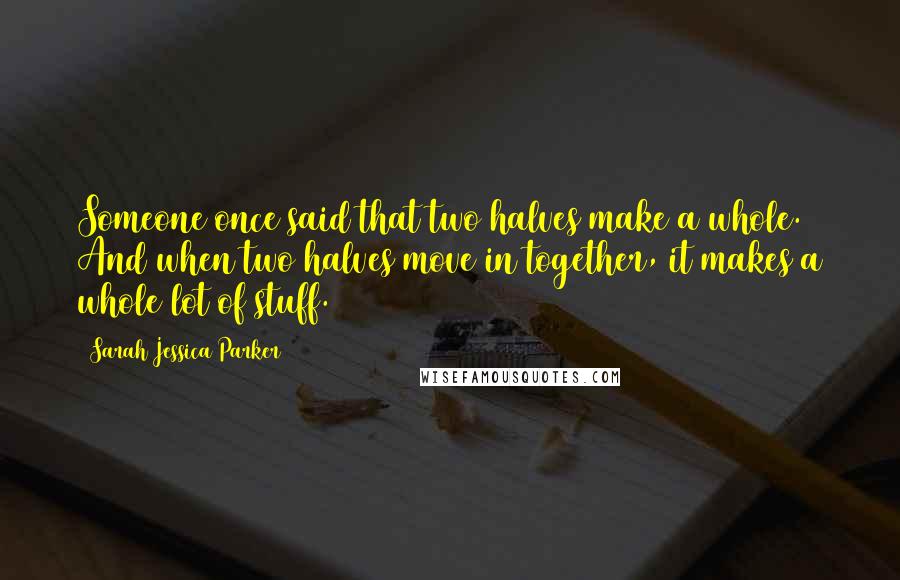 Sarah Jessica Parker Quotes: Someone once said that two halves make a whole. And when two halves move in together, it makes a whole lot of stuff.