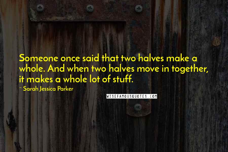 Sarah Jessica Parker Quotes: Someone once said that two halves make a whole. And when two halves move in together, it makes a whole lot of stuff.