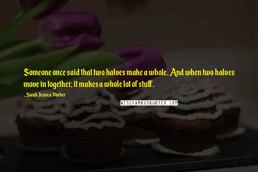 Sarah Jessica Parker Quotes: Someone once said that two halves make a whole. And when two halves move in together, it makes a whole lot of stuff.