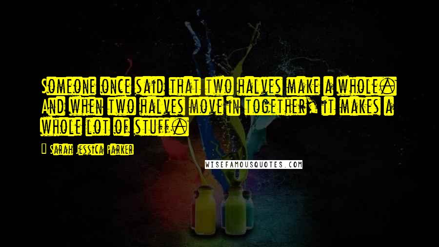 Sarah Jessica Parker Quotes: Someone once said that two halves make a whole. And when two halves move in together, it makes a whole lot of stuff.