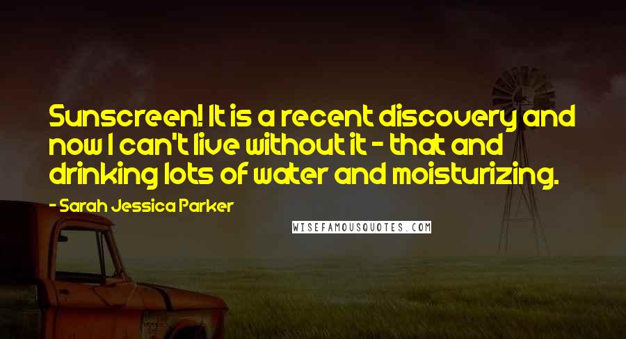 Sarah Jessica Parker Quotes: Sunscreen! It is a recent discovery and now I can't live without it - that and drinking lots of water and moisturizing.