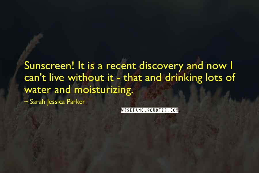 Sarah Jessica Parker Quotes: Sunscreen! It is a recent discovery and now I can't live without it - that and drinking lots of water and moisturizing.