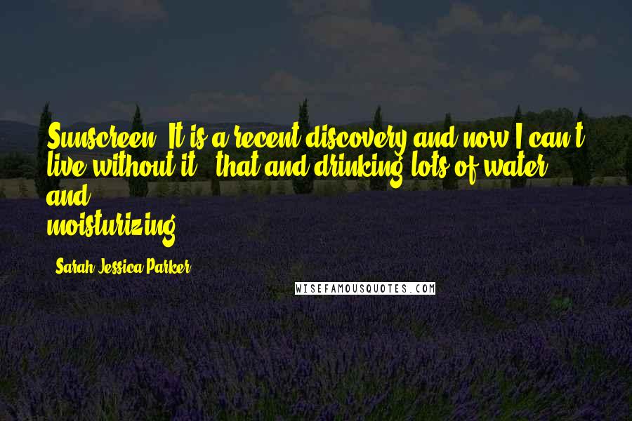 Sarah Jessica Parker Quotes: Sunscreen! It is a recent discovery and now I can't live without it - that and drinking lots of water and moisturizing.