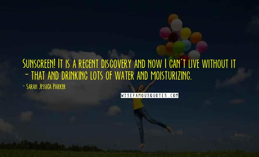 Sarah Jessica Parker Quotes: Sunscreen! It is a recent discovery and now I can't live without it - that and drinking lots of water and moisturizing.