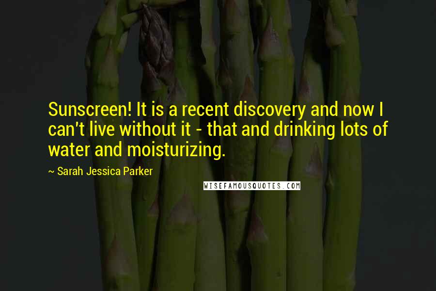 Sarah Jessica Parker Quotes: Sunscreen! It is a recent discovery and now I can't live without it - that and drinking lots of water and moisturizing.