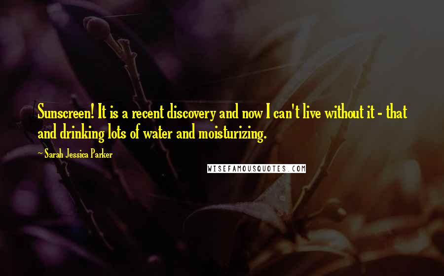 Sarah Jessica Parker Quotes: Sunscreen! It is a recent discovery and now I can't live without it - that and drinking lots of water and moisturizing.