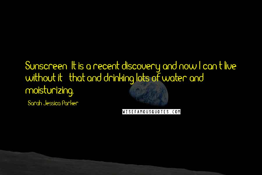 Sarah Jessica Parker Quotes: Sunscreen! It is a recent discovery and now I can't live without it - that and drinking lots of water and moisturizing.