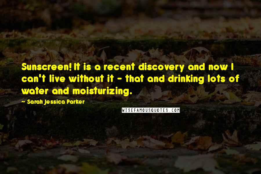 Sarah Jessica Parker Quotes: Sunscreen! It is a recent discovery and now I can't live without it - that and drinking lots of water and moisturizing.