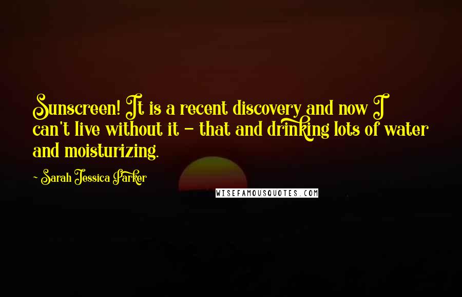 Sarah Jessica Parker Quotes: Sunscreen! It is a recent discovery and now I can't live without it - that and drinking lots of water and moisturizing.