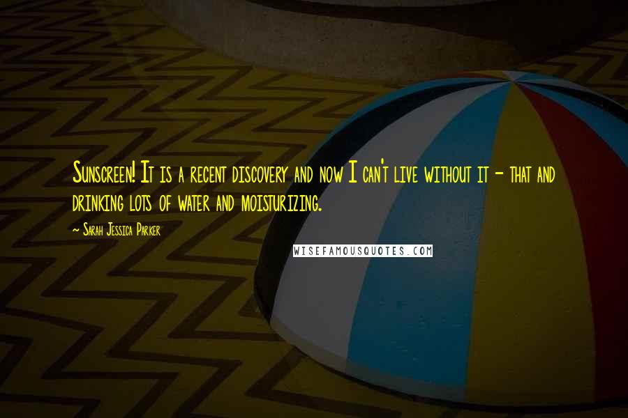 Sarah Jessica Parker Quotes: Sunscreen! It is a recent discovery and now I can't live without it - that and drinking lots of water and moisturizing.
