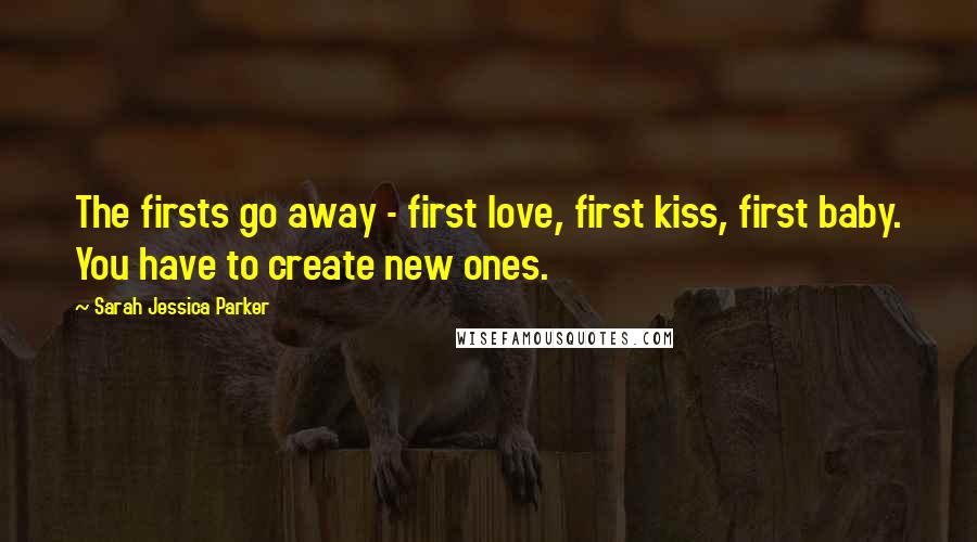 Sarah Jessica Parker Quotes: The firsts go away - first love, first kiss, first baby. You have to create new ones.