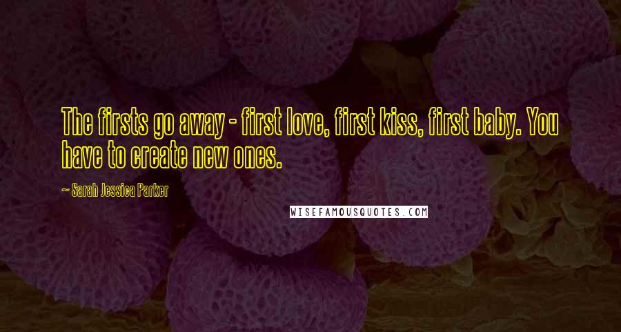 Sarah Jessica Parker Quotes: The firsts go away - first love, first kiss, first baby. You have to create new ones.