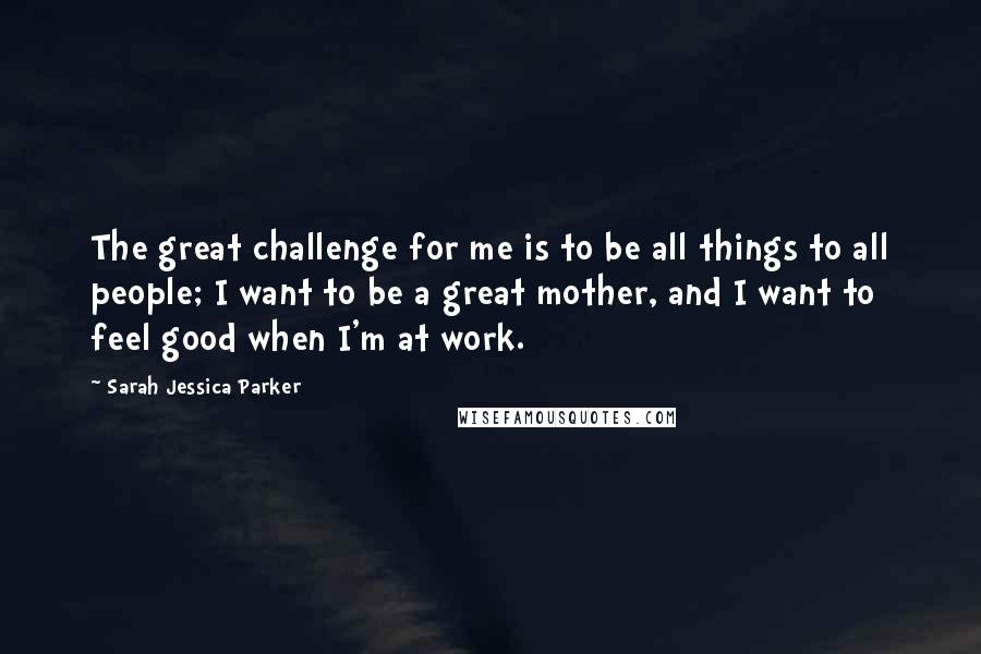 Sarah Jessica Parker Quotes: The great challenge for me is to be all things to all people; I want to be a great mother, and I want to feel good when I'm at work.