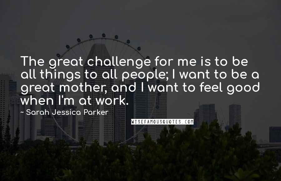 Sarah Jessica Parker Quotes: The great challenge for me is to be all things to all people; I want to be a great mother, and I want to feel good when I'm at work.