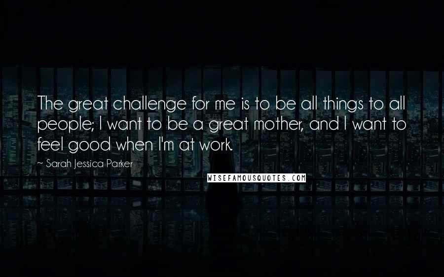 Sarah Jessica Parker Quotes: The great challenge for me is to be all things to all people; I want to be a great mother, and I want to feel good when I'm at work.