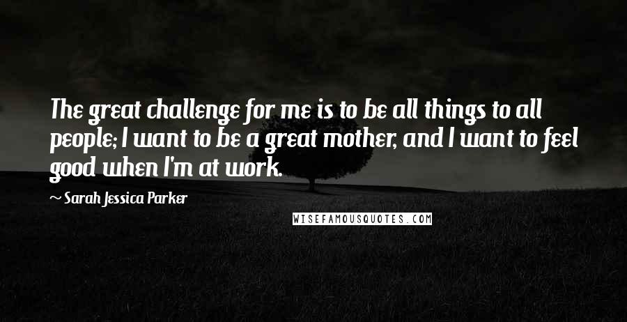 Sarah Jessica Parker Quotes: The great challenge for me is to be all things to all people; I want to be a great mother, and I want to feel good when I'm at work.