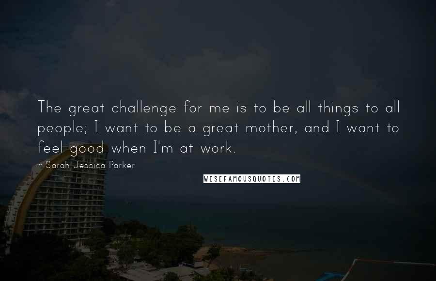 Sarah Jessica Parker Quotes: The great challenge for me is to be all things to all people; I want to be a great mother, and I want to feel good when I'm at work.