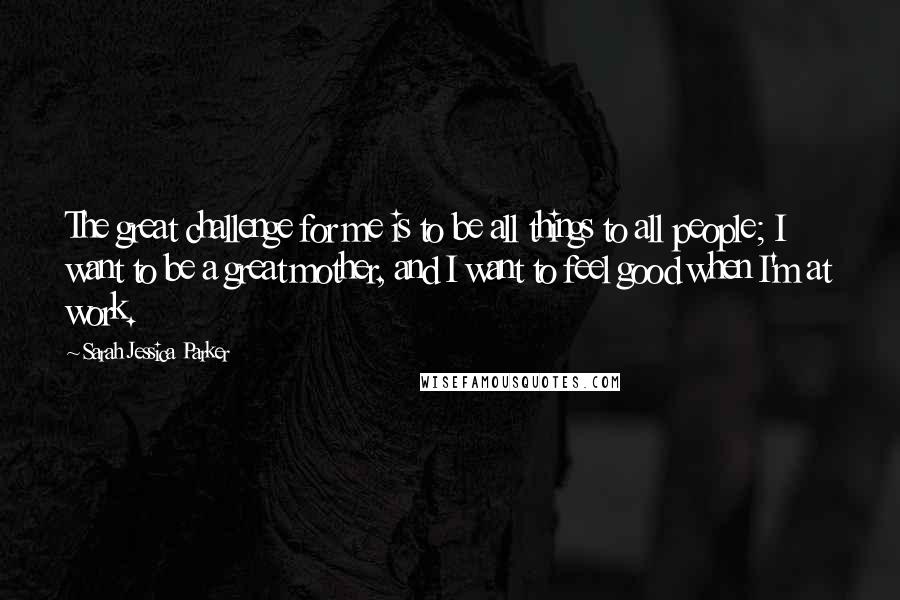 Sarah Jessica Parker Quotes: The great challenge for me is to be all things to all people; I want to be a great mother, and I want to feel good when I'm at work.