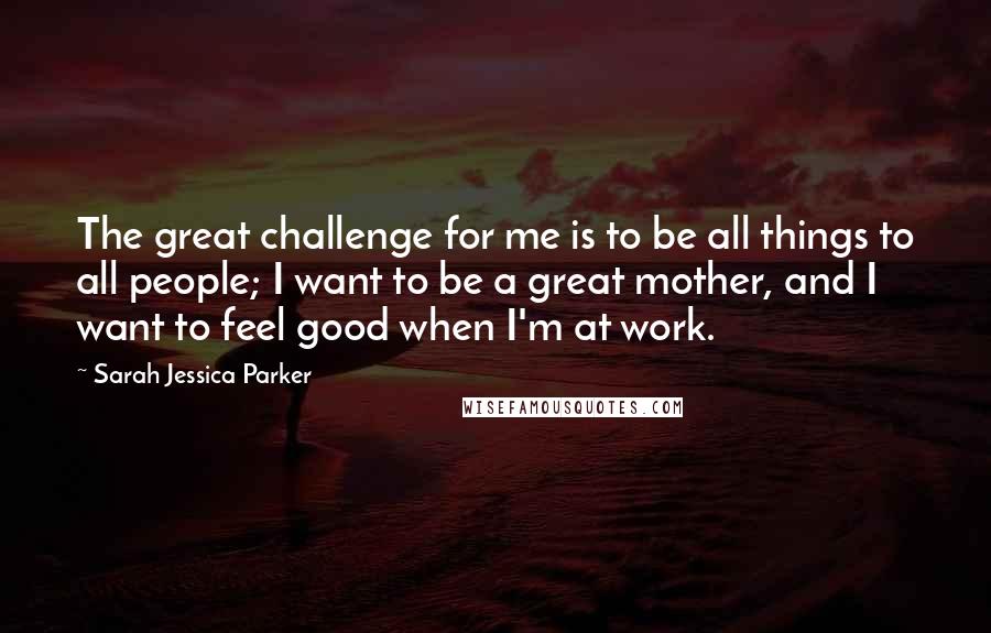 Sarah Jessica Parker Quotes: The great challenge for me is to be all things to all people; I want to be a great mother, and I want to feel good when I'm at work.