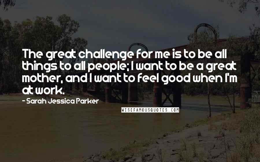 Sarah Jessica Parker Quotes: The great challenge for me is to be all things to all people; I want to be a great mother, and I want to feel good when I'm at work.