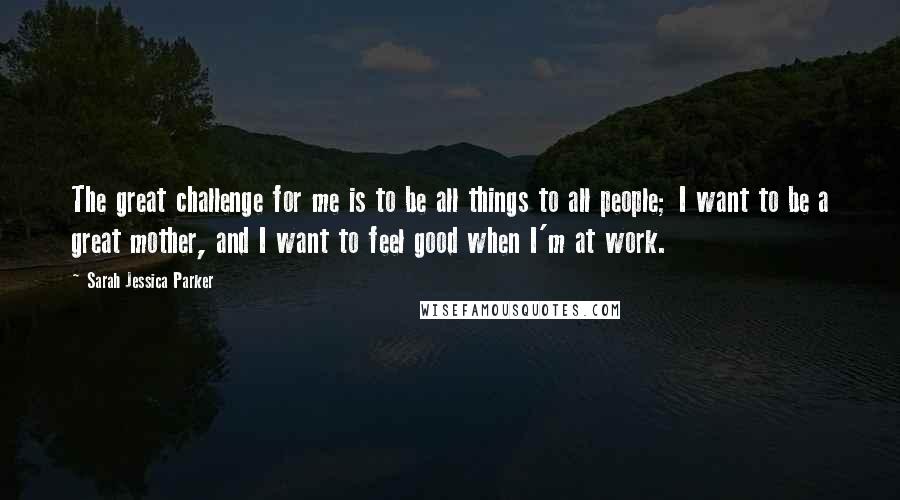 Sarah Jessica Parker Quotes: The great challenge for me is to be all things to all people; I want to be a great mother, and I want to feel good when I'm at work.