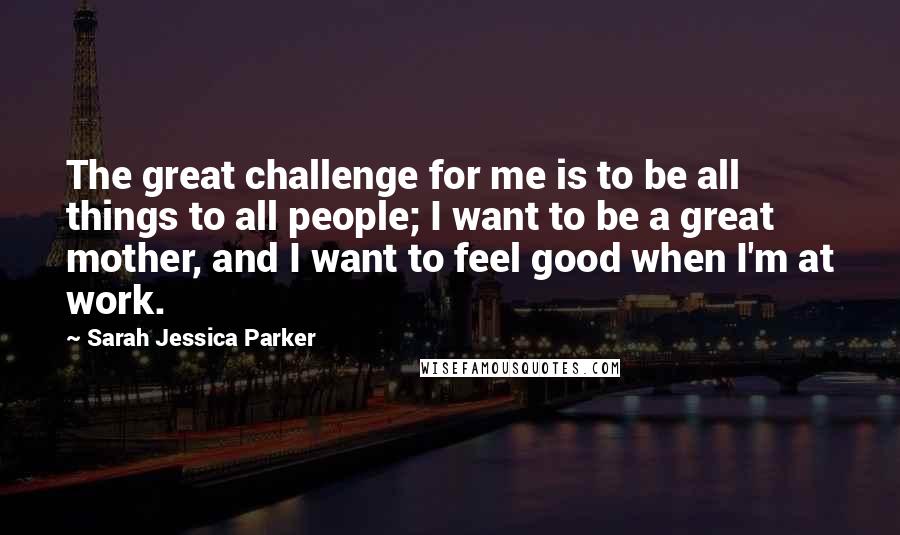 Sarah Jessica Parker Quotes: The great challenge for me is to be all things to all people; I want to be a great mother, and I want to feel good when I'm at work.