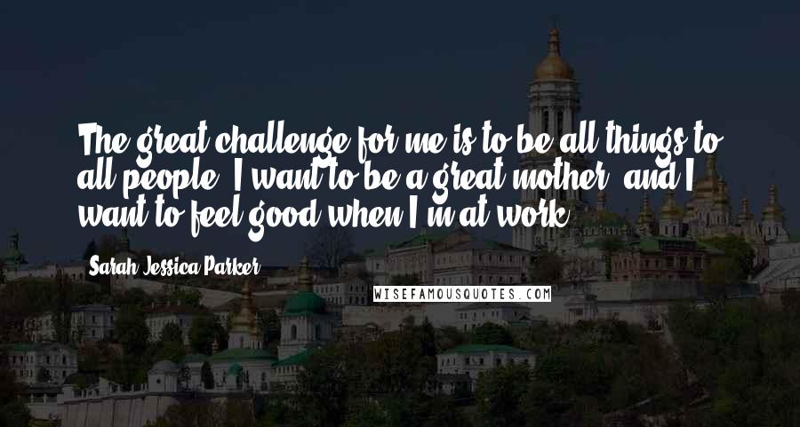 Sarah Jessica Parker Quotes: The great challenge for me is to be all things to all people; I want to be a great mother, and I want to feel good when I'm at work.