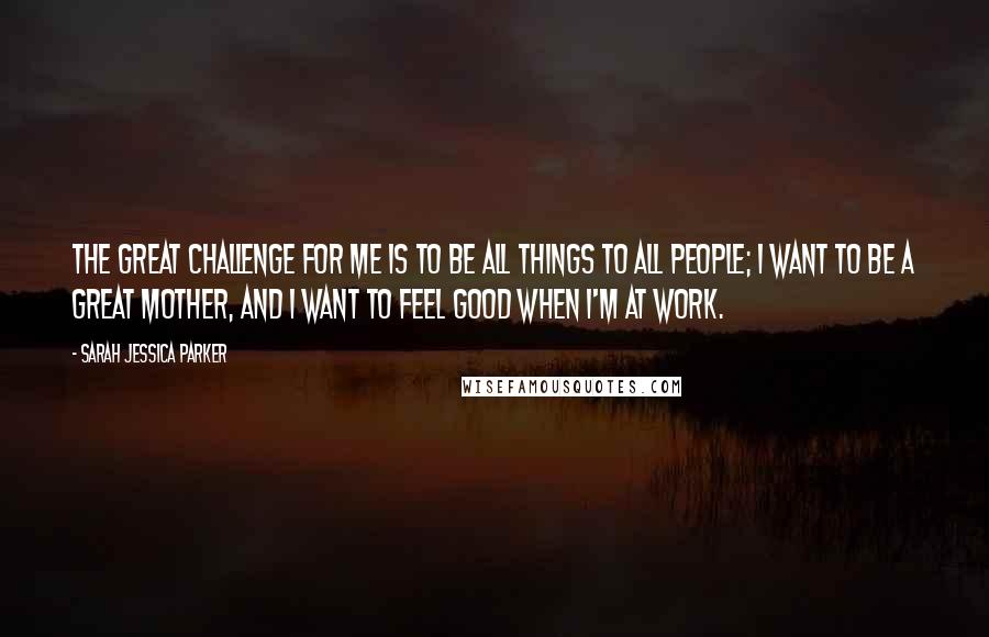 Sarah Jessica Parker Quotes: The great challenge for me is to be all things to all people; I want to be a great mother, and I want to feel good when I'm at work.