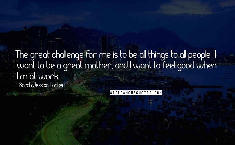 Sarah Jessica Parker Quotes: The great challenge for me is to be all things to all people; I want to be a great mother, and I want to feel good when I'm at work.