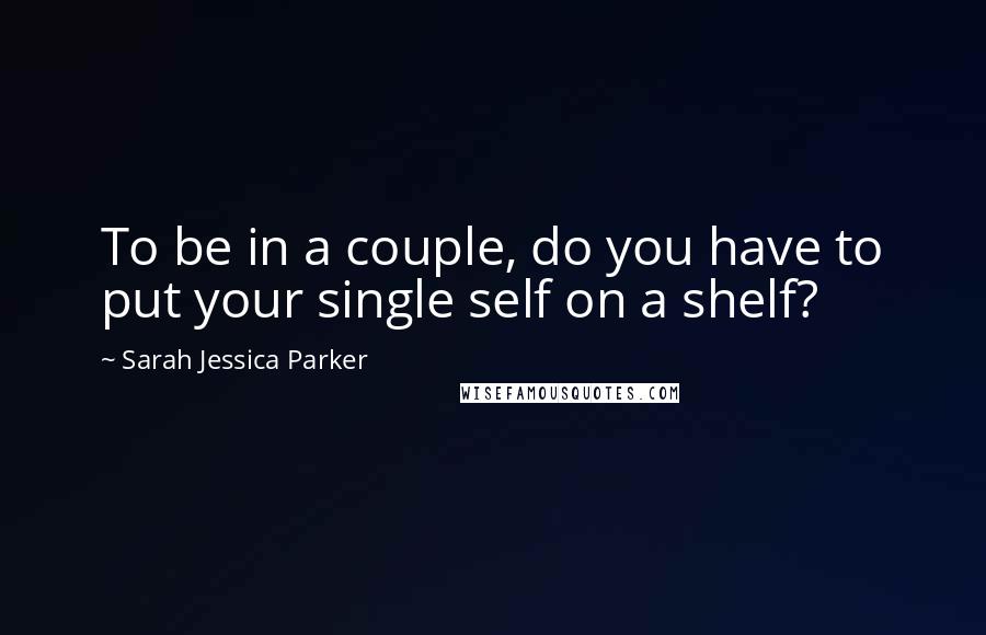 Sarah Jessica Parker Quotes: To be in a couple, do you have to put your single self on a shelf?