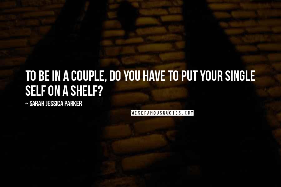 Sarah Jessica Parker Quotes: To be in a couple, do you have to put your single self on a shelf?