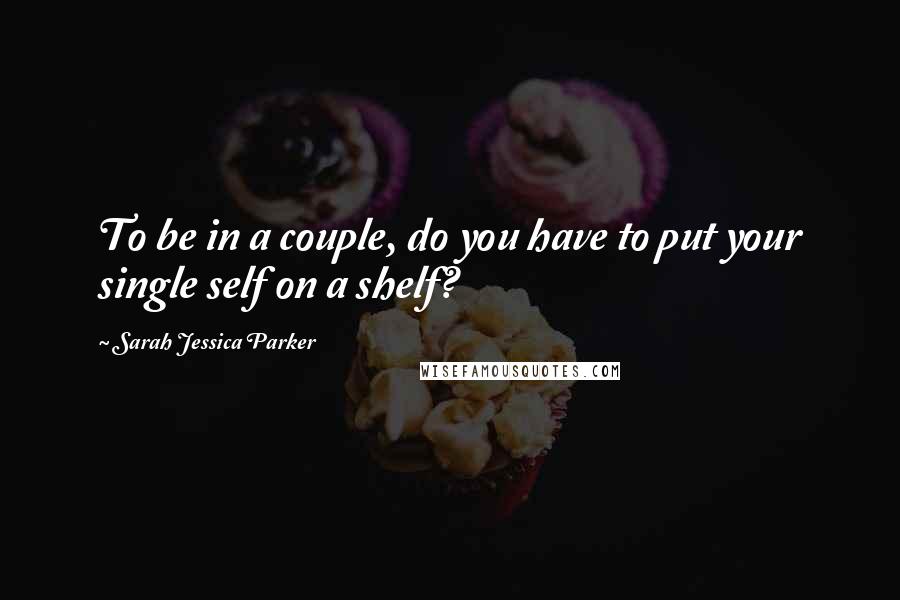 Sarah Jessica Parker Quotes: To be in a couple, do you have to put your single self on a shelf?
