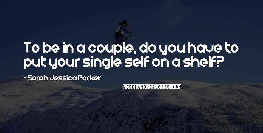 Sarah Jessica Parker Quotes: To be in a couple, do you have to put your single self on a shelf?