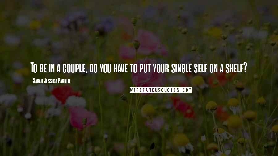 Sarah Jessica Parker Quotes: To be in a couple, do you have to put your single self on a shelf?