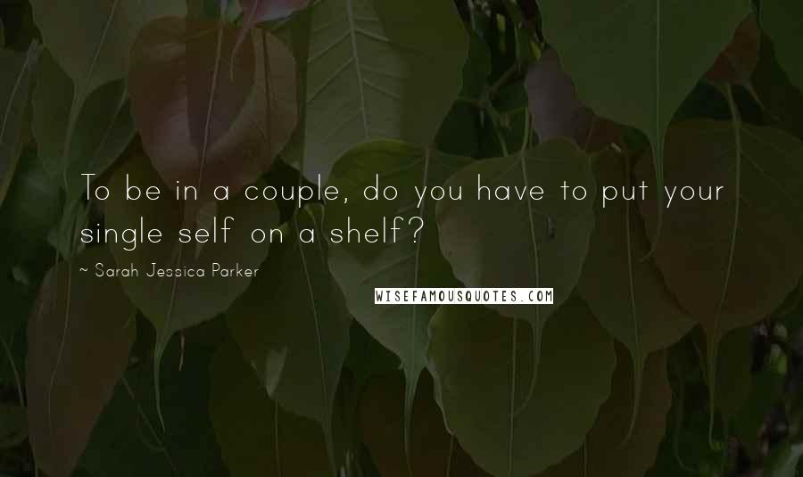 Sarah Jessica Parker Quotes: To be in a couple, do you have to put your single self on a shelf?
