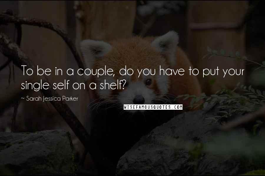 Sarah Jessica Parker Quotes: To be in a couple, do you have to put your single self on a shelf?